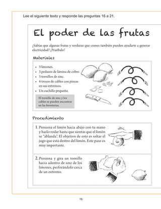 16
Lee el siguiente texto y responde las preguntas 16 a 21.
¿Sabías que algunas frutas y verduras que comes también pueden ayudarte a generar
electricidad? ¡Pruébalo!
•	 3 limones.
•	 3 pedazos de lámina de cobre.
•	 3 tornillos de zinc.
•	 4 trozos de cables con pinzas
en sus extremos.
•	 Un cuchillo pequeño.
1.	Presiona el limón hacia abajo con tu mano
y hazlo rodar hasta que sientas que el limón
se “ablanda”. El objetivo de esto es soltar el
jugo que está dentro del limón. Este paso es
muy importante.
2.	Presiona y gira un tornillo
hacia adentro de uno de los
limones, perforándolo cerca
de un extremo.
El tornillo de zinc y los
cables se pueden encontrar
en las ferreterías.
 