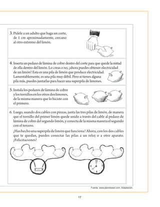 17
3.	Pídele a un adulto que haga un corte,
de 1 cm aproximadamente, cercano
al otro extremo del limón.
4.	Insertaunpedazodeláminadecobredentrodelcorteparaquequedelamitad
de ella dentro del limón. Lo creas o no, ¡ahora puedes obtener electricidad
de un limón! Esta es una pila de limón que produce electricidad.
Lamentablemente, es una pila muy débil. Pero si tienes alguna
pila más, puedes juntarlas para hacer una superpila de limones.
5.	Instala los pedazos de lámina de cobre
ylostornillosenlosotrosdoslimones,
de la misma manera que lo hiciste con
el primero.
6.	Luego, usando dos cables con pinzas, junta las tres pilas de limón, de manera
que el tornillo del primer limón quede unido a través del cable al pedazo de
láminadecobredelsegundolimón,yconectadelamismamaneraelsegundo
con el tercero.
		 ¡Hashechounasuperpiladelimónquefunciona!Ahora,conlosdoscables
que te quedan, puedes conectar las pilas a un reloj o a otro aparato.
¡Felicitaciones!
Fuente: www.planetseed.com. Adaptación.
 
