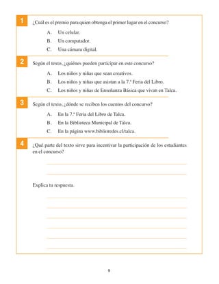 9
1 ¿Cuál es el premio para quien obtenga el primer lugar en el concurso?
A.	 Un celular.
B.	 Un computador.
C.	 Una cámara digital.
2 Según el texto, ¿quiénes pueden participar en este concurso?
A.	 Los niños y niñas que sean creativos.
B.	 Los niños y niñas que asistan a la 7.ª Feria del Libro.
C.	 Los niños y niñas de Enseñanza Básica que vivan en Talca.
3 Según el texto, ¿dónde se reciben los cuentos del concurso?
A.	 En la 7.ª Feria del Libro de Talca.
B.	 En la Biblioteca Municipal de Talca.
C.	 En la página www.biblioredes.cl/talca.
4 ¿Qué parte del texto sirve para incentivar la participación de los estudiantes
en el concurso?
Explica tu respuesta.
 