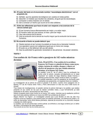 Recursos Educativos VillaEduca®
www.villaeduca.cl – VillaEduca® - Crecer. Educar. Innovar - Ensayo SIMCE Nº3 - 8º Básico 10
30.- El autor del texto en el enunciado nombra “escarabajos electrónicos” con el
propósito de:
A) Señalar, que los aparatos tecnológicos son usados en todas partes.
B) Describir, lo molesto que resultan los celulares, al igual que los escarabajos.
C) Comparar a estos insectos con el celular.
D) Dar a conocer un hecho que ocurre en la vida cotidiana.
31.- Entre las reflexiones que hace el autor con respecto a los avances de la
ciencia señala que:
A) El ser humano busca afanosamente ser mejor y no estar mejor.
B) El hombre cada vez que avanza, lo hace para ser mejor.
C) Hay más avance de la ciencia.
D) Que la evolución de la ciencia es mucho mayor que la evolución de los seres
humanos.
32- De acuerdo al texto se puede deducir que:
A) Desde siempre el ser humano ha estado en busca de su bienestar material.
B) Los aparatos nuevos son peligrosos igual que un mono con navaja.
C) El autor es un fiel defensor del uso del celular.
D) Que la publicidad ha generado necesidad en las personas de poseer celulares.
TEXTO 7
Una azafata de Air France robó a pasajeros de 142 vuelos mientras
dormían
París, 20 jul (EFE).- Una azafata de la aerolínea
francesa Air France se adueñó de bienes como joyas,
relojes, tarjetas de crédito, cheques y dinero en
efectivo de pasajeros a los que robaba mientras
dormían, en al menos 142 vuelos.
La azafata, Lucie R., de 47 años y que ha confesado los
hurtos ante la policía, actuaba principalmente en la clase
"business" en vuelos de larga distancia desde Francia a
distintos puntos de Asia, según reveló el diario "Le Figaro".
La azafata esperaba a que los pasajeros se durmieran para
sustraerles sus posesiones, en especial dinero en metálico.
La investigación de la policía se inició el pasado 5 de enero, cuando cinco pasajeros de un
Boeing 777 de Air France entre Tokio y París denunciaron el robo de unos 4.000 euros en
divisas.
Tras meses de investigaciones, el pasado viernes la policía interrogó a la azafata, que estaba
presente en los vuelos en los que se habían cometido robos, y que formalmente ya está
implicada en 26 casos, reconocidos por ella misma.
Desde el pasado enero hubo hurtos en al menos 142 vuelos, mientras que la asaltante confirmó
que inició esta práctica delictiva en marzo de 2009 "por problemas de dinero".
Según informó "Le Figaro", un investigador precisó que Lucie llevaba un tren de vida muy
superior al de sus ingresos y que poseía joyas con piedras preciosas, una alianza de Cartier y un
anillo de diamantes, entre otros bienes preciados, además de encontrar en su domicilio cheques
y tarjetas de crédito ajenas.
La azafata, que se encuentra bajo control judicial, se enfrenta a una larga condena por un delito
de robos y de tentativa de robos agravados.
Texto extraído del sitio Web: http://es.noticias.yahoo.com
 