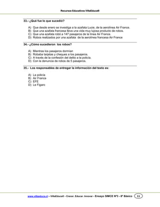 Recursos Educativos VillaEduca®
www.villaeduca.cl – VillaEduca® - Crecer. Educar. Innovar - Ensayo SIMCE Nº3 - 8º Básico 11
33.- ¿Qué fue lo que sucedió?
A) Que desde enero se investiga a la azafata Lucie, de la aerolínea Air France.
B) Que una azafata francesa lleva una vida muy lujosa producto de robos.
C) Que una azafata robó a 147 pasajeros de la línea Air France.
D) Robos realizados por una azafata de la aerolínea francesa Air France
34.- ¿Cómo sucedieron los robos?
A) Mientras los pasajeros dormían
B) Robaba tarjetas y cheques a los pasajeros.
C) A través de la confesión del delito a la policía.
D) Con la denuncia de robos de 5 pasajeros.
35.- Los responsables de entregar la información del texto es:
A) La policía
B) Air France
C) EFE
D) Le Figaro
 