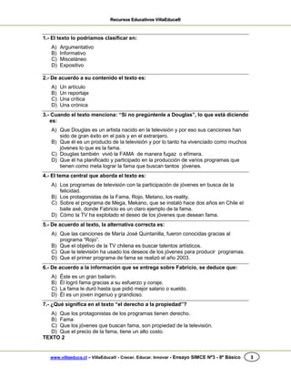 Recursos Educativos VillaEduca®
www.villaeduca.cl – VillaEduca® - Crecer. Educar. Innovar - Ensayo SIMCE Nº3 - 8º Básico 3
1.- El texto lo podríamos clasificar en:
A) Argumentativo
B) Informativo
C) Misceláneo
D) Expositivo
2.- De acuerdo a su contenido el texto es:
A) Un artículo
B) Un reportaje
C) Una crítica
D) Una crónica
3.- Cuando el texto menciona: “Si no pregúntenle a Douglas”, lo que está diciendo
es:
A) Que Douglas es un artista nacido en la televisión y por eso sus canciones han
sido de gran éxito en el país y en el extranjero.
B) Que él es un producto de la televisión y por lo tanto ha vivenciado como muchos
jóvenes lo que es la fama.
C) Douglas también vivió la FAMA de manera fugaz o efímera.
D) Que él ha planificado y participado en la producción de varios programas que
tienen como meta lograr la fama que buscan tantos jóvenes.
4.- El tema central que aborda el texto es:
A) Los programas de televisión con la participación de jóvenes en busca de la
felicidad.
B) Los protagonistas de la Fama, Rojo, Metano, los reality.
C) Sobre el programa de Mega, Mekano, que se instaló hace dos años en Chile el
baile axé, donde Fabricio es un claro ejemplo de la fama.
D) Cómo la TV ha explotado el deseo de los jóvenes que desean fama.
5.- De acuerdo al texto, la alternativa correcta es:
A) Que las canciones de María José Quintanilla, fueron conocidas gracias al
programa “Rojo”.
B) Que el objetivo de la TV chilena es buscar talentos artísticos.
C) Que la televisión ha usado los deseos de los jóvenes para producir programas.
D) Que el primer programa de fama se realizó el año 2003.
6.- De acuerdo a la información que se entrega sobre Fabricio, se deduce que:
A) Éste es un gran bailarín.
B) Él logró fama gracias a su esfuerzo y coraje.
C) La fama le duró hasta que pidió mejor salario o sueldo.
D) Él es un joven ingenuo y grandioso.
7.- ¿Qué significa en el texto “el derecho a la propiedad”?
A) Que los protagonistas de los programas tienen derecho.
B) Fama
C) Que los jóvenes que buscan fama, son propiedad de la televisión.
D) Que el precio de la fama, tiene un alto costo.
TEXTO 2
 