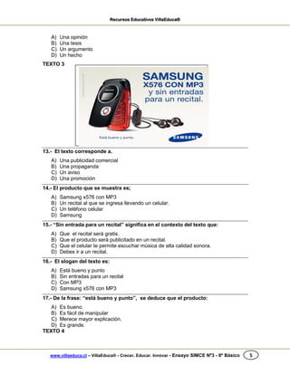 Recursos Educativos VillaEduca®
www.villaeduca.cl – VillaEduca® - Crecer. Educar. Innovar - Ensayo SIMCE Nº3 - 8º Básico 5
A) Una opinión
B) Una tesis
C) Un argumento
D) Un hecho
TEXTO 3
13.- El texto corresponde a.
A) Una publicidad comercial
B) Una propaganda
C) Un aviso
D) Una promoción
14.- El producto que se muestra es;
A) Samsung x576 con MP3
B) Un recital al que se ingresa llevando un celular.
C) Un teléfono celular
D) Samsung
15.- “Sin entrada para un recital” significa en el contexto del texto que:
A) Que el recital será gratis.
B) Que el producto será publicitado en un recital.
C) Que el celular te permite escuchar música de alta calidad sonora.
D) Debes ir a un recital.
16.- El slogan del texto es:
A) Está bueno y punto
B) Sin entradas para un recital
C) Con MP3
D) Samsung x576 con MP3
17.- De la frase: “está bueno y punto”, se deduce que el producto:
A) Es bueno.
B) Es fácil de manipular
C) Merece mayor explicación.
D) Es grande.
TEXTO 4
 