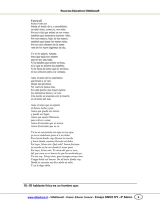 Recursos Educativos VillaEduca®
www.villaeduca.cl – VillaEduca® - Crecer. Educar. Innovar - Ensayo SIMCE Nº3 - 8º Básico 6
Farewell
PABLO NERUDA
Desde el fondo de ti, y arrodillado,
un niño triste, como yo, nos mira.
Por esa vida que arderá en sus venas
tendrían que amarrarse nuestras vidas.
Por esas manos, hijas de tus manos,
tendrían que matar las manos mías.
Por sus ojos abiertos en la tierra
veré en los tuyos lágrimas un día.
Yo no lo quiero, Amada.
Para que nada nos amarre
que no nos una nada.
Ni la palabra que aromó tu boca,
ni lo que no dijeron las palabras.
Ni la fiesta de amor que no tuvimos,
ni tus sollozos junto a la ventana.
Amo el amor de los marineros
que besan y se van.
Dejan una promesa.
No vuelven nunca más.
En cada puerto una mujer espera:
los marineros besan y se van.
Una noche se acuestan con la muerte
en el lecho del mar.
Amo el amor que se reparte
en besos, lecho y pan.
Amor que puede ser eterno
y puede ser fugaz.
Amor que quiere libertarse
para volver a amar.
Amor divinizado que se acerca
Amor divinizado que se va.
Ya no se encantarán mis ojos en tus ojos,
ya no se endulzará junto a ti mi dolor.
Pero hacia donde vaya llevaré tu mirada
y hacia donde camines llevarás mi dolor.
Fui tuyo, fuiste mía. Qué más? Juntos hicimos
un recodo en la ruta donde el amor pasó.
Fui tuyo, fuiste mía. Tu serás del que te ame,
del que corte en tu huerto lo que he sembrado yo.
Yo me voy. Estoy triste: pero siempre estoy triste.
Vengo desde tus brazos. No sé hacia dónde voy.
Desde tu corazón me dice adiós un niño.
Y yo le digo adiós.
18.- El hablante lírico es un hombre que:
 