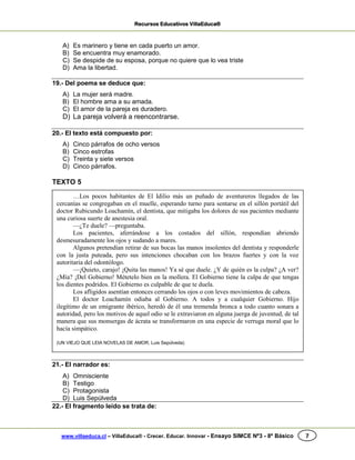 Recursos Educativos VillaEduca®
www.villaeduca.cl – VillaEduca® - Crecer. Educar. Innovar - Ensayo SIMCE Nº3 - 8º Básico 7
A) Es marinero y tiene en cada puerto un amor.
B) Se encuentra muy enamorado.
C) Se despide de su esposa, porque no quiere que lo vea triste
D) Ama la libertad.
19.- Del poema se deduce que:
A) La mujer será madre.
B) El hombre ama a su amada.
C) El amor de la pareja es duradero.
D) La pareja volverá a reencontrarse.
20.- El texto está compuesto por:
A) Cinco párrafos de ocho versos
B) Cinco estrofas
C) Treinta y siete versos
D) Cinco párrafos.
TEXTO 5
21.- El narrador es:
A) Omnisciente
B) Testigo
C) Protagonista
D) Luis Sepúlveda
22.- El fragmento leído se trata de:
…Los pocos habitantes de El Idilio más un puñado de aventureros llegados de las
cercanías se congregaban en el muelle, esperando turno para sentarse en el sillón portátil del
doctor Rubicundo Loachamín, el dentista, que mitigaba los dolores de sus pacientes mediante
una curiosa suerte de anestesia oral.
—¿Te duele? —preguntaba.
Los pacientes, aferrándose a los costados del sillón, respondían abriendo
desmesuradamente los ojos y sudando a mares.
Algunos pretendían retirar de sus bocas las manos insolentes del dentista y responderle
con la justa puteada, pero sus intenciones chocaban con los brazos fuertes y con la voz
autoritaria del odontólogo.
—¡Quieto, carajo! ¡Quita las manos! Ya sé que duele. ¿Y de quién es la culpa? ¿A ver?
¿Mía? ¡Del Gobierno! Métetelo bien en la mollera. El Gobierno tiene la culpa de que tengas
los dientes podridos. El Gobierno es culpable de que te duela.
Los afligidos asentían entonces cerrando los ojos o con leves movimientos de cabeza.
El doctor Loachamín odiaba al Gobierno. A todos y a cualquier Gobierno. Hijo
ilegítimo de un emigrante ibérico, heredó de él una tremenda bronca a todo cuanto sonara a
autoridad, pero los motivos de aquel odio se le extraviaron en alguna juerga de juventud, de tal
manera que sus monsergas de ácrata se transformaron en una especie de verruga moral que lo
hacía simpático.
(UN VIEJO QUE LEIA NOVELAS DE AMOR, Luis Sepúlveda)
 