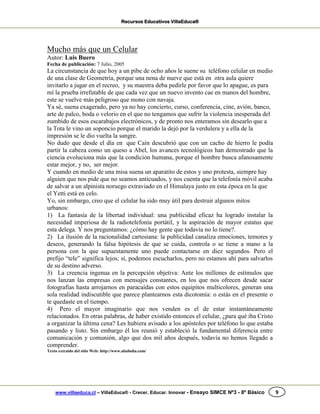 Recursos Educativos VillaEduca®
www.villaeduca.cl – VillaEduca® - Crecer. Educar. Innovar - Ensayo SIMCE Nº3 - 8º Básico 9
Mucho más que un Celular
Autor: Luis Buero
Fecha de publicación: 7 Julio, 2005
La circunstancia de que hoy a un pibe de ocho años le suene su teléfono celular en medio
de una clase de Geometría, porque una nena de nueve que está en otra aula quiere
invitarlo a jugar en el recreo, y su maestra deba pedirle por favor que lo apague, es para
mí la prueba irrefutable de que cada vez que un nuevo invento cae en manos del hombre,
este se vuelve más peligroso que mono con navaja.
Ya sé, suena exagerado, pero ya no hay concierto, curso, conferencia, cine, avión, banco,
arte de palco, boda o velorio en el que no tengamos que sufrir la violencia inesperada del
zumbido de esos escarabajos electrónicos, y de pronto nos enteramos sin desearlo que a
la Tota le vino un soponcio porque el marido la dejó por la verdulera y a ella de la
impresión se le dio vuelta la sangre.
No dudo que desde el día en que Caín descubrió que con un cacho de hierro le podía
partir la cabeza como un queso a Abel, los avances tecnológicos han demostrado que la
ciencia evoluciona más que la condición humana, porque el hombre busca afanosamente
estar mejor, y no, ser mejor.
Y cuando en medio de una misa suena un aparatito de estos y uno protesta, siempre hay
alguien que nos pide que no seamos anticuados, y nos cuenta que la telefonía móvil acaba
de salvar a un alpinista noruego extraviado en el Himalaya justo en esta época en la que
el Yetti está en celo.
Yo, sin embargo, creo que el celular ha sido muy útil para destruir algunos mitos
urbanos:
1) La fantasía de la libertad individual: una publicidad eficaz ha logrado instalar la
necesidad imperiosa de la radiotelefonía portátil, y la aspiración de mayor estatus que
esta delega. Y nos preguntamos: ¿cómo hay gente que todavía no lo tiene?.
2) La ilusión de la racionalidad cartesiana: la publicidad canaliza emociones, temores y
deseos, generando la falsa hipótesis de que se cuida, controla o se tiene a mano a la
persona con la que supuestamente uno puede contactarse en diez segundos. Pero el
prefijo “tele” significa lejos; sí, podemos escucharlos, pero no estamos ahí para salvarlos
de su destino adverso.
3) La creencia ingenua en la percepción objetiva: Ante los millones de estímulos que
nos lanzan las empresas con mensajes constantes, en los que nos ofrecen desde sacar
fotografías hasta arrojarnos en paracaídas con estos equipitos multicolores, generan una
sola realidad indiscutible que parece plantearnos esta dicotomía: o estás en el presente o
te quedaste en el tiempo.
4) Pero el mayor imaginario que nos venden es el de estar instantáneamente
relacionados. En otras palabras, de haber existido entonces el celular, ¿para qué iba Cristo
a organizar la última cena? Les hubiera avisado a los apóstoles por teléfono lo que estaba
pasando y listo. Sin embargo él los reunió y estableció la fundamental diferencia entre
comunicación y comunión, algo que dos mil años después, todavía no hemos llegado a
comprender.
Texto extraído del sitio Web: http://www.ababolia.com/
 