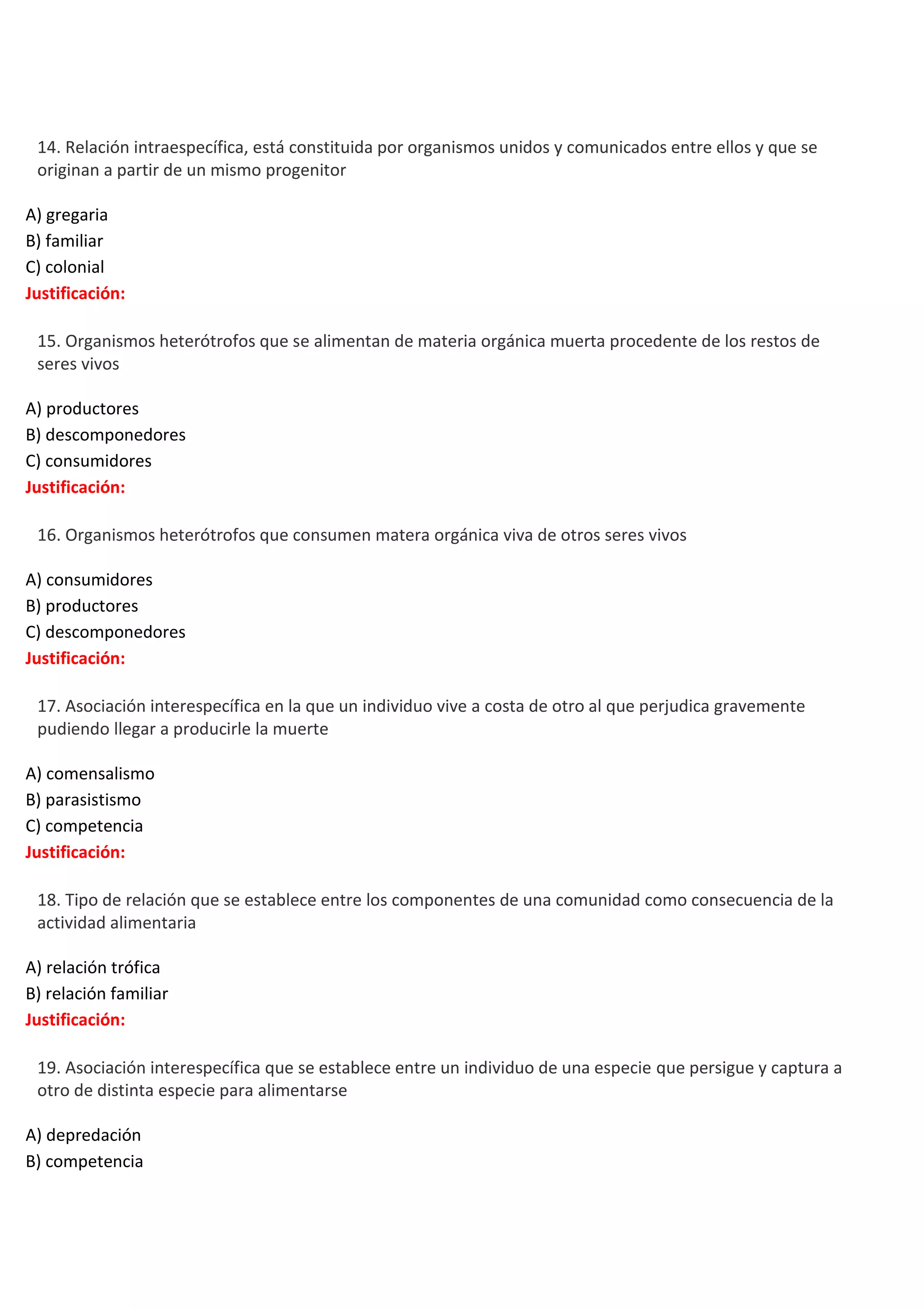 

14. Relación intraespecífica, está constituida por organismos unidos y comunicados entre ellos y que se
originan a partir de un mismo progenitor
A) gregaria
B) familiar
C) colonial
Justificación:



15. Organismos heterótrofos que se alimentan de materia orgánica muerta procedente de los restos de
seres vivos
A) productores
B) descomponedores
C) consumidores
Justificación:



16. Organismos heterótrofos que consumen matera orgánica viva de otros seres vivos
A) consumidores
B) productores
C) descomponedores
Justificación:



17. Asociación interespecífica en la que un individuo vive a costa de otro al que perjudica gravemente
pudiendo llegar a producirle la muerte
A) comensalismo
B) parasistismo
C) competencia
Justificación:



18. Tipo de relación que se establece entre los componentes de una comunidad como consecuencia de la
actividad alimentaria
A) relación trófica
B) relación familiar
Justificación:



19. Asociación interespecífica que se establece entre un individuo de una especie que persigue y captura a
otro de distinta especie para alimentarse
A) depredación
B) competencia

 