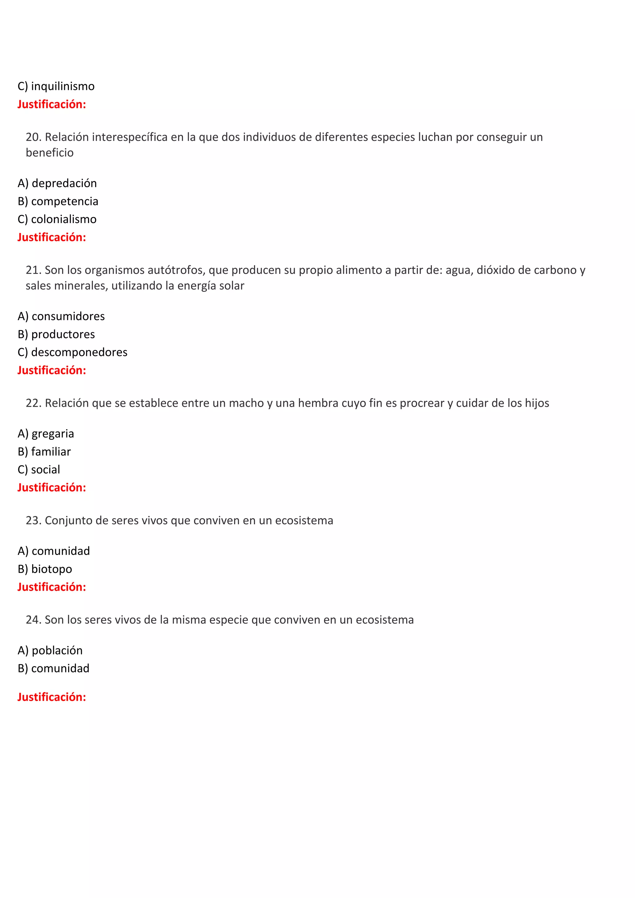 C) inquilinismo
Justificación:


20. Relación interespecífica en la que dos individuos de diferentes especies luchan por conseguir un
beneficio
A) depredación
B) competencia
C) colonialismo
Justificación:



21. Son los organismos autótrofos, que producen su propio alimento a partir de: agua, dióxido de carbono y
sales minerales, utilizando la energía solar
A) consumidores
B) productores
C) descomponedores
Justificación:



22. Relación que se establece entre un macho y una hembra cuyo fin es procrear y cuidar de los hijos
A) gregaria
B) familiar
C) social
Justificación:



23. Conjunto de seres vivos que conviven en un ecosistema
A) comunidad
B) biotopo
Justificación:



24. Son los seres vivos de la misma especie que conviven en un ecosistema
A) población
B) comunidad
Justificación:

 