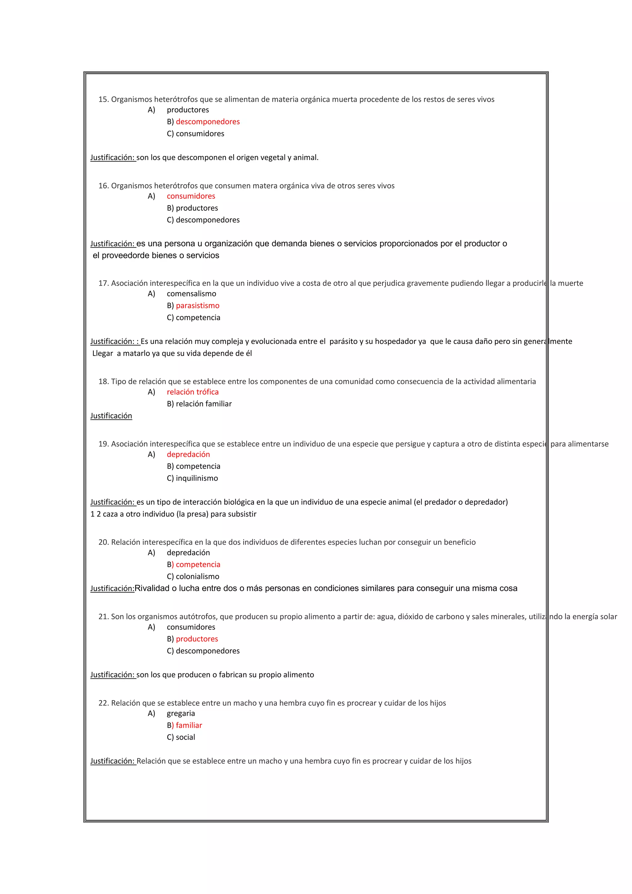 

15. Organismos heterótrofos que se alimentan de materia orgánica muerta procedente de los restos de seres vivos
A) productores
B) descomponedores
C) consumidores
Justificación: son los que descomponen el origen vegetal y animal.



16. Organismos heterótrofos que consumen matera orgánica viva de otros seres vivos
A) consumidores
B) productores
C) descomponedores
Justificación: es una persona u organización que demanda bienes o servicios proporcionados por el productor o
el proveedorde bienes o servicios



17. Asociación interespecífica en la que un individuo vive a costa de otro al que perjudica gravemente pudiendo llegar a producirle la muerte
A) comensalismo
B) parasistismo
C) competencia
Justificación: : Es una relación muy compleja y evolucionada entre el parásito y su hospedador ya que le causa daño pero sin generalmente
Llegar a matarlo ya que su vida depende de él





18. Tipo de relación que se establece entre los componentes de una comunidad como consecuencia de la actividad alimentaria
A) relación trófica
B) relación familiar
Justificación
19. Asociación interespecífica que se establece entre un individuo de una especie que persigue y captura a otro de distinta especie para alimentarse
A) depredación
B) competencia
C) inquilinismo
Justificación: es un tipo de interacción biológica en la que un individuo de una especie animal (el predador o depredador)
1 2 caza a otro individuo (la presa) para subsistir





20. Relación interespecífica en la que dos individuos de diferentes especies luchan por conseguir un beneficio
A) depredación
B) competencia
C) colonialismo
Justificación:Rivalidad o lucha entre dos o más personas en condiciones similares para conseguir una misma cosa
21. Son los organismos autótrofos, que producen su propio alimento a partir de: agua, dióxido de carbono y sales minerales, utilizando la energía solar
A) consumidores
B) productores
C) descomponedores
Justificación: son los que producen o fabrican su propio alimento



22. Relación que se establece entre un macho y una hembra cuyo fin es procrear y cuidar de los hijos
A) gregaria
B) familiar
C) social
Justificación: Relación que se establece entre un macho y una hembra cuyo fin es procrear y cuidar de los hijos




 