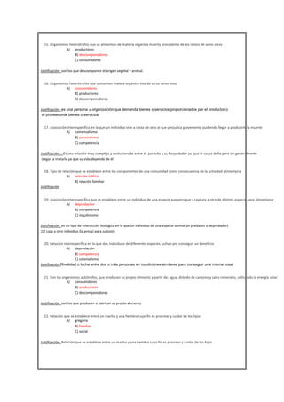 

15. Organismos heterótrofos que se alimentan de materia orgánica muerta procedente de los restos de seres vivos
A) productores
B) descomponedores
C) consumidores
Justificación: son los que descomponen el origen vegetal y animal.



16. Organismos heterótrofos que consumen matera orgánica viva de otros seres vivos
A) consumidores
B) productores
C) descomponedores
Justificación: es una persona u organización que demanda bienes o servicios proporcionados por el productor o
el proveedorde bienes o servicios



17. Asociación interespecífica en la que un individuo vive a costa de otro al que perjudica gravemente pudiendo llegar a producirle la muerte
A) comensalismo
B) parasistismo
C) competencia
Justificación: : Es una relación muy compleja y evolucionada entre el parásito y su hospedador ya que le causa daño pero sin generalmente
Llegar a matarlo ya que su vida depende de él





18. Tipo de relación que se establece entre los componentes de una comunidad como consecuencia de la actividad alimentaria
A) relación trófica
B) relación familiar
Justificación
19. Asociación interespecífica que se establece entre un individuo de una especie que persigue y captura a otro de distinta especie para alimentarse
A) depredación
B) competencia
C) inquilinismo
Justificación: es un tipo de interacción biológica en la que un individuo de una especie animal (el predador o depredador)
1 2 caza a otro individuo (la presa) para subsistir





20. Relación interespecífica en la que dos individuos de diferentes especies luchan por conseguir un beneficio
A) depredación
B) competencia
C) colonialismo
Justificación:Rivalidad o lucha entre dos o más personas en condiciones similares para conseguir una misma cosa
21. Son los organismos autótrofos, que producen su propio alimento a partir de: agua, dióxido de carbono y sales minerales, utilizando la energía solar
A) consumidores
B) productores
C) descomponedores
Justificación: son los que producen o fabrican su propio alimento



22. Relación que se establece entre un macho y una hembra cuyo fin es procrear y cuidar de los hijos
A) gregaria
B) familiar
C) social
Justificación: Relación que se establece entre un macho y una hembra cuyo fin es procrear y cuidar de los hijos




 