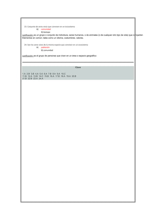 





23. Conjunto de seres vivos que conviven en un ecosistema
A) comunidad
B) biotopo
Justificación: es un grupo o conjunto de individuos, seres humanos, o de animales (o de cualquier otro tipo de vida) que comparten
Elementos en común, tales como un idioma, costumbres, valores.
24. Son los seres vivos de la misma especie que conviven en un ecosistema
A) población
B) comunidad
Justificación: es el grupo de personas que viven en un área o espacio geográfico

Clave
1.A 2.B 3.B 4.A 5.A 6.A 7.B 8.A 9.A 10.C
11.B 12.A 13.B 14.C 15.B 16.A 17.B 18.A 19.A 20.B
21.B 22.B 23.A 24.A

 