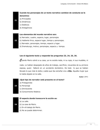 Lenguaje y Comunicación - Octavo Año Básico
10
21
Cuando los personajes de un texto narrativo cambian de conducta se le
denomina:
a) Principales
b) Dinámicos
c) Estáticos
d) Antagónicos
22
Los elementos del mundo narrativo son:
a) Narrador, cuadro, espacio, lugar, personajes
b) Hablante lírico, espacio lugar, tiempo y personajes.
c) Narrador, personajes, tiempo, espacio y lugar.
d) Dramaturgo, motivo, personajes, espacio y tiempo.
Lee el siguiente texto y responde las preguntas 23, 24, 25, 26.
Cuando Mario volvió a su casa, ya no existía nada, ni su ropa, ni sus muebles, ni
nada. Lo habían despojado de años de trabajo, sacrificio; recuerdos de su primera
esposa, quien falleció en un accidente doméstico. De todo lo que se habían
llevado lo que más le dolía y sabía que iba extrañar era a Ella. Aquella mujer que
lo había dejado en la calle.
Autor: CMTC
23
¿Qué tipo de narrador está presente en el texto?
a) Protagonista
b) Personaje
c) Omnisciente
d) Conocimiento Relativo
24
El espacio donde transcurre la acción es:
a) La calle.
b) La casa de Mario.
c) En el trabajo de Mario.
d) No se puede determinar.
 