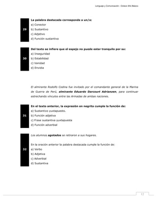 Lenguaje y Comunicación - Octavo Año Básico
12
29
La palabra destacada corresponde a un/a:
a) Conector
b) Sustantivo
c) Adjetivo
d) Función sustantiva
30
Del texto se infiere que el espejo no puede estar tranquilo por su:
a) Inseguridad
b) Estabilidad
c) Vanidad
d) Envidia
El almirante Rodolfo Codina fue invitado por el comandante general de la Marina
de Guerra de Perú, almirante Eduardo Darcourt Adrianzen, para continuar
estrechando vínculos entre las Armadas de ambas naciones.
31
En el texto anterior, la expresión en negrita cumple la función de:
a) Sustantivo yuxtapuesto.
b) Función adjetiva
c) Frase sustantiva yuxtapuesta
d) Función adverbial
32
Los alumnos agotados se retiraron a sus hogares.
En la oración anterior la palabra destacada cumple la función de:
a) Verbo
b) Adjetiva
c) Adverbial
d) Sustantiva
 