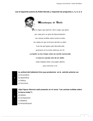 Lenguaje y Comunicación - Octavo Año Básico
3
Lee el siguiente poema de Pablo Neruda y responde las preguntas 1, 2, 3, 4, 5
1
La actitud del hablante lírico que predomina en la estrofa anterior es:
a) Enunciativa
b) Apostrófica
c) Poética
d) Carmínica
2
¿Qué figura literaria está presente en el verso “Las cenizas ardidas sobre
la tierra triste”?.
a) Epíteto
b) Comparación
c) Metáfora
d) Personificación
 