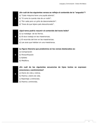 Lenguaje y Comunicación - Octavo Año Básico
4
3
¿En cuál de los siguientes versos se refleja el contenido de la “angustia”?
a) “Cada máquina tiene una pupila abierta”.
b) “O como la cuerda rota de un violín”.
c) “Por cada poro un grito de desconsolación”.
d) “Aves de que lejano país desventurado”.
4
¿Qué tema podría resumir el contenido del texto leído?
a) La nostalgia de los fierros.
b) El duro trabajo en las maestranzas.
c) El recorrido del tren en las maestranzas.
d) Las aves que habitan en una maestranza.
5
La figura literaria que predomina en los versos destacados es:
a) Comparación
b) Personificación
c) Epíteto
d) Metáfora.
6
¿En cuál de las siguientes secuencias de tipos textos se expresan
emociones y sentimientos?
a) Diario de vida y noticia.
b) Poema y diario de vida.
c) Reportaje y entrevista.
d) Poema y entrevista.
 