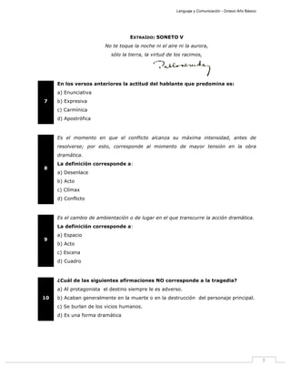 Lenguaje y Comunicación - Octavo Año Básico
5
EXTRAÍDO: SONETO V
No te toque la noche ni el aire ni la aurora,
sólo la tierra, la virtud de los racimos,
7
En los versos anteriores la actitud del hablante que predomina es:
a) Enunciativa
b) Expresiva
c) Carmínica
d) Apostrófica
8
Es el momento en que el conflicto alcanza su máxima intensidad, antes de
resolverse; por esto, corresponde al momento de mayor tensión en la obra
dramática.
La definición corresponde a:
a) Desenlace
b) Acto
c) Clímax
d) Conflicto
9
Es el cambio de ambientación o de lugar en el que transcurre la acción dramática.
La definición corresponde a:
a) Espacio
b) Acto
c) Escena
d) Cuadro
10
¿Cuál de las siguientes afirmaciones NO corresponde a la tragedia?
a) Al protagonista el destino siempre le es adverso.
b) Acaban generalmente en la muerte o en la destrucción del personaje principal.
c) Se burlan de los vicios humanos.
d) Es una forma dramática
 