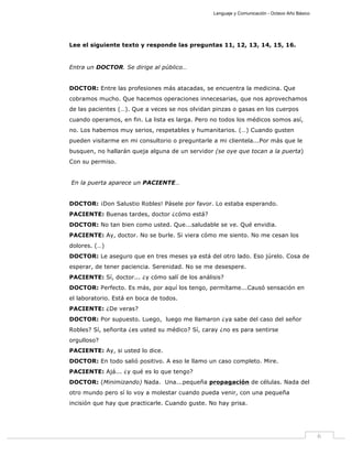 Lenguaje y Comunicación - Octavo Año Básico
6
Lee el siguiente texto y responde las preguntas 11, 12, 13, 14, 15, 16.
Entra un DOCTOR. Se dirige al público…
DOCTOR: Entre las profesiones más atacadas, se encuentra la medicina. Que
cobramos mucho. Que hacemos operaciones innecesarias, que nos aprovechamos
de las pacientes (…). Que a veces se nos olvidan pinzas o gasas en los cuerpos
cuando operamos, en fin. La lista es larga. Pero no todos los médicos somos así,
no. Los habemos muy serios, respetables y humanitarios. (…) Cuando gusten
pueden visitarme en mi consultorio o preguntarle a mi clientela...Por más que le
busquen, no hallarán queja alguna de un servidor (se oye que tocan a la puerta)
Con su permiso.
En la puerta aparece un PACIENTE…
DOCTOR: ¡Don Salustio Robles! Pásele por favor. Lo estaba esperando.
PACIENTE: Buenas tardes, doctor ¿cómo está?
DOCTOR: No tan bien como usted. Que...saludable se ve. Qué envidia.
PACIENTE: Ay, doctor. No se burle. Si viera cómo me siento. No me cesan los
dolores. (…)
DOCTOR: Le aseguro que en tres meses ya está del otro lado. Eso júrelo. Cosa de
esperar, de tener paciencia. Serenidad. No se me desespere.
PACIENTE: Sí, doctor... ¿y cómo salí de los análisis?
DOCTOR: Perfecto. Es más, por aquí los tengo, permítame...Causó sensación en
el laboratorio. Está en boca de todos.
PACIENTE: ¿De veras?
DOCTOR: Por supuesto. Luego, luego me llamaron ¿ya sabe del caso del señor
Robles? Sí, señorita ¿es usted su médico? Sí, caray ¿no es para sentirse
orgulloso?
PACIENTE: Ay, si usted lo dice.
DOCTOR: En todo salió positivo. A eso le llamo un caso completo. Mire.
PACIENTE: Ajá... ¿y qué es lo que tengo?
DOCTOR: (Minimizando) Nada. Una...pequeña propagación de células. Nada del
otro mundo pero sí lo voy a molestar cuando pueda venir, con una pequeña
incisión que hay que practicarle. Cuando guste. No hay prisa.
 