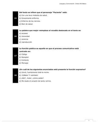 Lenguaje y Comunicación - Octavo Año Básico
8
15
Del texto se infiere que el personaje “Paciente” está:
a) Con una leve molestia de salud.
b) Gravemente enfermo.
c) Enfermo de los nervios.
d) Bien de salud.
16
La palabra que mejor reemplaza al vocablo destacado en el texto es:
a) escasez
b) necesidad
c) carencia
d) reproducción
17
La función poética es aquella en que el proceso comunicativo está
centrado en:
a) Código
b) Receptor
c) Contexto
d) Mensaje
18
¿En cuál de los siguientes enunciados está presente la función expresiva?
a) Llovió, fuertemente toda la noche.
b) ¡Cállate! Y ¡siéntate!
c) ¿Aló?, ¡hola!, ¿cómo estás?.
d) Me duele el corazón de tanto reírme.
 