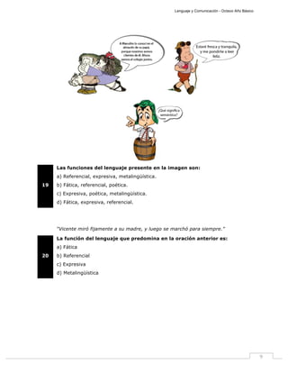 Lenguaje y Comunicación - Octavo Año Básico
9
19
Las funciones del lenguaje presente en la imagen son:
a) Referencial, expresiva, metalingüística.
b) Fática, referencial, poética.
c) Expresiva, poética, metalingüística.
d) Fática, expresiva, referencial.
“Vicente miró fijamente a su madre, y luego se marchó para siempre.”
20
La función del lenguaje que predomina en la oración anterior es:
a) Fática
b) Referencial
c) Expresiva
d) Metalingüística
 