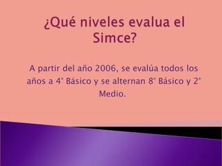 A partir del año 2006, se evalúa todos los años a 4° Básico y se alternan 8° Básico y 2° Medio.
