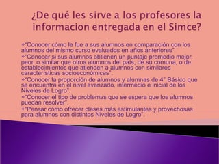 “ Conocer cómo le fue a sus alumnos en comparación con los alumnos del mismo curso evaluados en años anteriores”. “ Conocer si sus alumnos obtienen un puntaje promedio mejor, peor, o similar que otros alumnos del país, de su comuna, o de establecimientos que atienden a alumnos con similares características socioeconómicas”. “ Conocer la proporción de alumnos y alumnas de 4° Básico que se encuentra en el nivel avanzado, intermedio e inicial de los Niveles de Logro”. “ Conocer el tipo de problemas que se espera que los alumnos puedan resolver”. “ Pensar cómo ofrecer clases más estimulantes y provechosas para alumnos con distintos Niveles de Logro”.