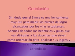 Sin duda que el Simce es una herramienta muy útil para medir los niveles de logro alcanzados por los y las estudiantes. Además de todos los beneficios y guías que van dirigidas a los docentes que sirven como orientación para analizar sus logros y déficit en el proceso de enseñanza- aprendizaje. Conclusión