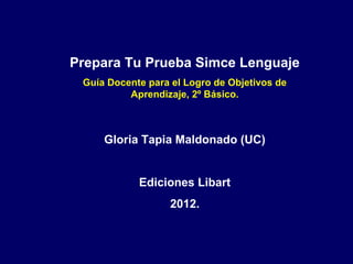 Prepara Tu Prueba Simce Lenguaje
Guía Docente para el Logro de Objetivos de
Aprendizaje, 2º Básico.
Gloria Tapia Maldonado (UC)
Ediciones Libart
2012.
 