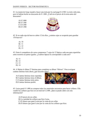 DANNY PERICH – SECTOR MATEMÁTICA

41. La mamá de Jorge mandó a hacer una torta por la cual pagó $ 4.500. La torta valía más,
pero le habían hecho un descuento de $ 1.000. ¿Cuál era el precio de la torta antes del
descuento?

        A) $ 3.000
        B) $ 3.500
        C) $ 4.500
        D) $ 5.500



42. Si en cada caja de huevos caben 12 de ellos, ¿cuántas cajas se ocuparán para guardar
136 huevos?

        A)   10
        B)   11
        C)   12
        D)   13

43. Entre 6 compañeros de curso compramos 7 cajas de 12 lápices cada una para repartirlas
entre nosotros en partes iguales. ¿Cuántos lápices le correspondió a cada uno?

   A)   11
   B)   12
   C)   13
   D)   14

44. A Matías le faltan 27 láminas para completar su álbum “Héroes”. Para averiguar
cuántas láminas tiene ahora ¿qué necesita saber?

   A) Cuántas láminas tiene repetidas.
   B) Cuántas láminas tiene el álbum.
   C) Cuántas láminas tenía antes.
   D) Cuántas láminas perdió.


45. Luisa gastó $ 1.000 en comprar todos los materiales necesarios para hacer collares. Ella
vendió los collares que hizo en un total de $ 2.000. ¿Qué se puede saber con esta
información?

        A) El precio de un collar.
        B) La cantidad de collares que hizo Luisa.
        C) El dinero que ganó Luisa por la venta de un collar.
        D) El dinero que ganó Luisa por la venta de los collares que hizo.




                                                                                           10
 