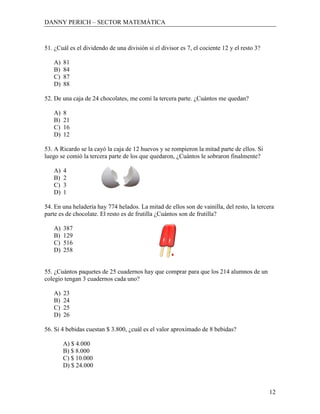 DANNY PERICH – SECTOR MATEMÁTICA



51. ¿Cuál es el dividendo de una división si el divisor es 7, el cociente 12 y el resto 3?

   A)   81
   B)   84
   C)   87
   D)   88

52. De una caja de 24 chocolates, me comí la tercera parte. ¿Cuántos me quedan?

   A)   8
   B)   21
   C)   16
   D)   12

53. A Ricardo se la cayó la caja de 12 huevos y se rompieron la mitad parte de ellos. Si
luego se comió la tercera parte de los que quedaron, ¿Cuántos le sobraron finalmente?

   A)   4
   B)   2
   C)   3
   D)   1

54. En una heladería hay 774 helados. La mitad de ellos son de vainilla, del resto, la tercera
parte es de chocolate. El resto es de frutilla ¿Cuántos son de frutilla?

   A)   387
   B)   129
   C)   516
   D)   258


55. ¿Cuántos paquetes de 25 cuadernos hay que comprar para que los 214 alumnos de un
colegio tengan 3 cuadernos cada uno?

   A)   23
   B)   24
   C)   25
   D)   26

56. Si 4 bebidas cuestan $ 3.800, ¿cuál es el valor aproximado de 8 bebidas?

        A) $ 4.000
        B) $ 8.000
        C) $ 10.000
        D) $ 24.000



                                                                                             12
 