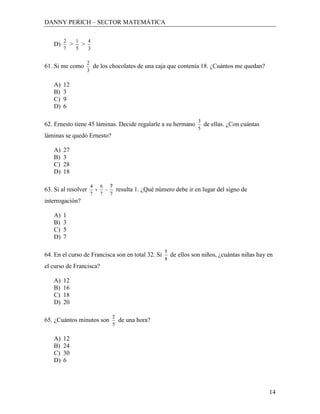DANNY PERICH – SECTOR MATEMÁTICA

        2       1       4
   D)       >       >
        7       5       3

                        2
61. Si me como                  de los chocolates de una caja que contenía 18. ¿Cuántos me quedan?
                        3

   A)   12
   B)   3
   C)   9
   D)   6

                                                                             3
62. Ernesto tiene 45 láminas. Decide regalarle a su hermano                      de ellas. ¿Con cuántas
                                                                             5
láminas se quedó Ernesto?

   A)   27
   B)   3
   C)   28
   D)   18

                            4     6   ?
63. Si al resolver                         resulta 1. ¿Qué número debe ir en lugar del signo de
                            7     7   7
interrogación?

   A)   1
   B)   3
   C)   5
   D)   7

                                                              5
64. En el curso de Francisca son en total 32. Si                  de ellos son niños, ¿cuántas niñas hay en
                                                              8
el curso de Francisca?

   A)   12
   B)   16
   C)   18
   D)   20

                                       2
65. ¿Cuántos minutos son                   de una hora?
                                       5

   A)   12
   B)   24
   C)   30
   D)   6




                                                                                                          14
 