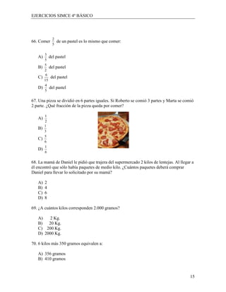 EJERCICIOS SIMCE 4º BÁSICO




            2
66. Comer       de un pastel es lo mismo que comer:
            5

        3
   A)      del pastel
        5
        5
   B)      del pastel
        2
         6
   C)       del pastel
        15
        4
   D)      del pastel
        5

67. Una pizza se dividió en 6 partes iguales. Si Roberto se comió 3 partes y Marta se comió
2 parte. ¿Qué fracción de la pizza queda por comer?

        1
   A)
        2
        1
   B)
        3
        5
   C)
        6
        1
   D)
        6

68. La mamá de Daniel le pidió que trajera del supermercado 2 kilos de lentejas. Al llegar a
él encontró que sólo había paquetes de medio kilo. ¿Cuántos paquetes deberá comprar
Daniel para llevar lo solicitado por su mamá?

   A)   2
   B)   4
   C)   6
   D)   8

69. ¿A cuántos kilos corresponden 2.000 gramos?

   A)    2 Kg.
   B)   20 Kg.
   C) 200 Kg.
   D) 2000 Kg.

70. 6 kilos más 350 gramos equivalen a:

   A) 356 gramos
   B) 410 gramos



                                                                                          15
 