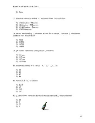 EJERCICIOS SIMCE 4º BÁSICO

   D) 2 dm.


77. El volcán Parinacota mide 6.342 metros de altura. Esto equivale a:

   A)   63 kilómetros y 42 metros
   B)   6 kilómetros y 342 metros
   C)   634 kilómetros y 2 metros
   D)   6.342 kilómetros

78. En una bencinera hay 32.643 litros. Si cada día se venden 3.250 litros. ¿Cuántos litros
quedan al cabo de siete días?

   A)   9.893
   B)   22.750
   C)   29.393
   D)   19.893

79. ¿A cuántos centímetros corresponden 1,15 metros?

   A)   115 cm.
   B)   11,5 cm.
   C)   1,15 cm.
   D)   1.150 cm.

80. El séptimo número de la serie: 3 – 3,2 – 3,4 – 3,6 … es:

   A)   3,8
   B)   4,0
   C)   4,2
   D)   4,4

81. Al sumar 26 + 3,7 se obtiene:

   A)   263,7
   B)   6,3
   C)   29,7
   D)   297

82. ¿Cuántos litros suman dos botellas llenas de capacidad 2,5 litros cada una?

   A)   2,5
   B)   5
   C)   7,5
   D)   5




                                                                                          17
 