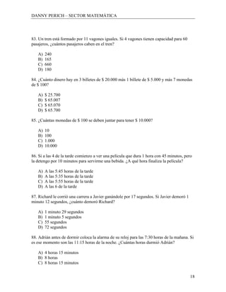 DANNY PERICH – SECTOR MATEMÁTICA




83. Un tren está formado por 11 vagones iguales. Si 4 vagones tienen capacidad para 60
pasajeros, ¿cuántos pasajeros caben en el tren?

   A)   240
   B)   165
   C)   660
   D)   180

84. ¿Cuánto dinero hay en 3 billetes de $ 20.000 más 1 billete de $ 5.000 y más 7 monedas
de $ 100?

   A)   $ 25.700
   B)   $ 65.007
   C)   $ 65.070
   D)   $ 65.700

85. ¿Cuántas monedas de $ 100 se deben juntar para tener $ 10.000?

   A)   10
   B)   100
   C)   1.000
   D)   10.000

86. Si a las 4 de la tarde comienzo a ver una película que dura 1 hora con 45 minutos, pero
la detengo por 10 minutos para servirme una bebida. ¿A qué hora finaliza la película?

   A)   A las 5:45 horas de la tarde
   B)   A las 5:35 horas de la tarde
   C)   A las 5:55 horas de la tarde
   D)   A las 6 de la tarde

87. Richard le corrió una carrera a Javier ganándole por 17 segundos. Si Javier demoró 1
minuto 12 segundos, ¿cuánto demoró Richard?

   A)   1 minuto 29 segundos
   B)   1 minuto 5 segundos
   C)   55 segundos
   D)   72 segundos

88. Adrián antes de dormir coloca la alarma de su reloj para las 7:30 horas de la mañana. Si
es ese momento son las 11:15 horas de la noche. ¿Cuántas horas durmió Adrián?

   A) 4 horas 15 minutos
   B) 8 horas
   C) 8 horas 15 minutos


                                                                                           18
 
