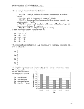 DANNY PERICH – SECTOR MATEMÁTICA

105. Lee los siguientes acontecimientos históricos:

       1. Año 1541: El cacique Michimalonko lidera la destrucción de la ciudad de
       Santiago
       2. Año 1536: Diego de Almagro llega al valle de Copiapó
       3. Año 1520: Hernando de Magallanes descubre el estrecho que comunica los
       océanos Atlántico y Pacífico
       4. Año 1519: Las naves de la expedición de Hernando de Magallanes llegan a la
       boca oriental del estrecho de Magallanes
       5. Año 1553: Fundación del primer hospital en Santiago.
El orden cronológico de estos acontecimientos es:

   A)   4-3–2–1–5
   B)   4–3–1–2–5
   C)   4–3–5–1–2
   D)   4–3–5–2–1
   E)   4–2–3–1–5

106. El numerador de una fracción es 6 y el denominador es el doble del numerador, más 1.
¿Cuál es la fracción?

         6
   A)
        13
         6
   B)
        12
        13
   C)
         6
        12
   D)
         6

107. El gráfico siguiente muestra la venta de fotocopias hecha por un kiosco del barrio
Palomar. Una de las
menores diferencia en las
ventas se produce los días:

   A)   Lunes y viernes
   B)   Lunes y martes
   C)   Lunes y miércoles
   D)   Miércoles y viernes




                                                                                          22
 