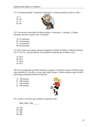 EJERCICIOS SIMCE 4º BÁSICO

117. Un dentista atiende 15 pacientes diariamente. ¿Cuántos atiende en total en 5 días?

   A)   3
   B)   20
   C)   75
   D)   60



118. Una receta de macedonia de frutas requiere 5 manzanas y 2 naranjas. ¿Cuántas
manzanas necesito si quiero usar 18 naranjas?

   A)   21 manzanas.
   B)   18 manzanas.
   C)   45 manzanas.
   D)   90 manzanas.

119. José cuenta a sus amigos que para completar su álbum de fútbol, le faltan las láminas
14, 35, 56 y 84. ¿De qué número son múltiplos las láminas que le faltan a José?

   A)   De 2
   B)   De 3
   C)   De 6
   D)   De 7


120. En un campeonato de fútbol femenino se jugaron 12 partidos en total. Si Mónica jugó
todo el partido en 3 de ellos y en uno jugó medio tiempo. ¿Cuántos minutos jugó en total si
cada tiempo del partido duraba 40 minutos?

   A.   120 minutos
   B.   280 minutos
   C.   160 minutos
   D.   240 minutos




121. ¿Cuál es el número que completa la siguiente serie?

        4800, 2400, 1200, ______

   A)   300
   B)   600
   C)   200
   D)   400


                                                                                          25
 