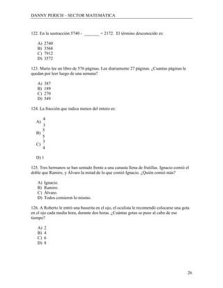 DANNY PERICH – SECTOR MATEMÁTICA



122. En la sustracción 5740 - _______ = 2172. El término desconocido es:

   A)    2740
   B)    3568
   C)    7912
   D)    3572

123. Mario lee un libro de 576 páginas. Lee diariamente 27 páginas. ¿Cuantas páginas le
quedan por leer luego de una semana?

   A)    387
   B)    189
   C)    270
   D)    549

124. La fracción que indica menos del entero es:

     4
  A)
     3
     5
  B)
     5
     3
  C)
     4

  D) 1

125. Tres hermanos se han sentado frente a una canasta llena de frutillas. Ignacio comió el
doble que Ramiro, y Álvaro la mitad de lo que comió Ignacio. ¿Quién comió más?

   A)    Ignacio.
   B)    Ramiro.
   C)    Álvaro.
   D)    Todos comieron lo mismo.

126. A Roberto le entró una basurita en el ojo, el oculista le recomendó colocarse una gota
en el ojo cada media hora, durante dos horas. ¿Cuántas gotas se puso al cabo de ese
tiempo?

   A)    2
   B)    4
   C)    6
   D)    8




                                                                                          26
 