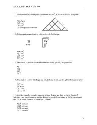 EJERCICIOS SIMCE 4º BÁSICO



137. Si cada cuadrito de la figura corresponde a 1 cm2. ¿Cuál es el área del triángulo?


    A) 6,5 cm2
    B) 7 cm2
    C) 8 cm2
    D) No se puede determinar


138. Estima cuántos centímetros cúbicos tiene la F dibujada.




                 1 cm3


    A) 6 cm3
    B) 7 cm3
    C) 8 cm3
    D) 9 cm3

139. Determina el número primo y compuesto, menor que 13 y mayor que 0.

    A) 1
    B) 2
    C) 9
    D) 12


140. Una caja es 4 veces más larga que alta. Si tiene 28 cm. de alto. ¿Cuánto mide su largo?

    A) 7 cm.
    B) 24 cm.
    C) 32 cm.
    D) 112 cm.

141. José debe vender entradas para una función de cine que dará su curso. Vendió 5
boletos a cada uno de sus tres vecinos. Luego le vendió 7 entradas a su tía Sara y se quedó
con 13. ¿Cuántas entradas le dieron para vender?

    A) 20 entradas
    B) 25 entradas
    C) 30 entradas
    D) 35 entradas



                                                                                          29
 