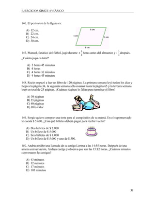 EJERCICIOS SIMCE 4º BÁSICO



146. El perímetro de la figura es:

   A)    12 cm.
   B)    22 cm.
   C)    24 cm.
   D)    30 cm.


                                                 3                            3
147. Manuel, fanático del fútbol, jugó durante 2 horas antes del almuerzo y 1 después.
                                                 4                            4
¿Cuánto jugó en total?

    A)   3 horas 45 minutos
    B)   4 horas
    C)   4 horas 30 minutos
    D)   4 horas 45 minutos

148. Rocío empezó a leer un libro de 120 páginas. La primera semana leyó todos los días y
llegó a la página 34, la segunda semana sólo avanzó hasta la página 65 y la tercera semana
leyó un total de 25 páginas. ¿Cuántas páginas le faltan para terminar el libro?

    A) 30 páginas
    B) 35 páginas
    C) 40 páginas
    D) Otro valor


149. Sergio quiere comprar una torta para el cumpleaños de su mamá. En el supermercado
le cuesta $ 5.600. ¿Con qué billetes deberá pagar para recibir vuelto?

   A)    Dos billetes de $ 2.000
   B)    Un billete de $ 5.000
   C)    Seis billetes de $ 1.000
   D)    Un billete de $ 5.000 y uno de $ 500.

150. Andrea recibe una llamada de su amiga Lorena a las 14:55 horas. Después de una
amena conversación, Andrea cuelga y observa que son las 15:12 horas. ¿Cuántos minutos
conversaron las amigas?

   A)    43 minutos
   B)    12 minutos
   C)    17 minutos
   D)    103 minutos




                                                                                         31
 