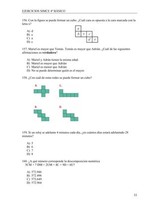 EJERCICIOS SIMCE 4º BÁSICO

156. Con la figura se puede formar un cubo. ¿Cuál cara es opuesta a la cara marcada con la
letra x?

   A)   d
   B)   e
   C)   a
   D)   c

157. Mariel es mayor que Tomás. Tomás es mayor que Adrián. ¿Cuál de las siguientes
afirmaciones es verdadera?

   A)   Mariel y Adrán tienen la misma edad.
   B)   Mariel es mayor que Adrián
   C)   Mariel es menor que Adrián
   D)   No se puede determinar quién es el mayor.

158. ¿Con cuál de estas redes se puede formar un cubo?




159. Si un reloj se adelanta 4 minutos cada día, ¿en cuántos días estará adelantado 28
minutos?

   A)   5
   B)   6
   C)   7
   D)   8

160. ¿A qué número corresponde la descomposición numérica
  5CM + 7 DM + 2UM + 4C + 9D + 6U?

   A)   572.946
   B)   572.496
   C)   572.649
   D)   572.964


                                                                                         33
 
