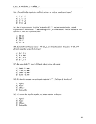 EJERCICIOS SIMCE 4º BÁSICO

164. ¿En cuál de las siguientes multiplicaciones se obtiene un número impar?

   A)   2.347 x 2
   B)   2.343 x 3
   C)   1.740 x 3
   D)   3.753 x 2

165. En el supermercado “Región” se venden 12.375 huevos semanalmente y en el
supermercado “El Primero” 1.748 huevos por día. ¿Cuál es la venta total de huevos en una
semana de estos dos supermercados?

   A)   14.123
   B)   24.611
   C)   21.115
   D)   12.236

166. Por una bicicleta que cuesta $ 48.750, a Javier le ofrecen un descuento de $ 6.240.
¿Cuánto pagó Javier por la bicicleta?

   A)   $ 42.510
   B)   $ 54.990
   C)   $ 42.410
   D)   $ 41,510

167. La suma de 2.993 más 5.010 está más próxima a la suma:

   A)   3.000 + 5.000
   B)   2.500 + 5.000
   C)   2.000 + 5.000
   D)   3.500 + 5.000

168. Un ángulo sumado con un ángulo recto da 143º. ¿Qué tipo de ángulo es?

   A)   Agudo
   B)   Recto
   C)   Obtuso
   D)   Extendido

169. Al sumar dos ángulos agudos, no puede resultar un ángulo:

   A)   Agudo
   B)   Recto
   C)   Obtuso
   D)   Extendido




                                                                                           35
 