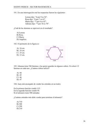 DANNY PERICH – SECTOR MATEMÁTICA

181. En una interrogación oral las respuestas fueron las siguientes:

                 Lorena dijo: “6 por 9 es 54”.
                 Rosa dijo: “8 por 7 es 63”.
                 Marta dijo: “7 por 6 es 42”.
                 Adriana dijo: “7 por 10 es 70”.

¿Cuál de las alumnas se equivocó en el resultado?

   A) Lorena
   B) Rosa.
   C) María.
   D) Angélica.

182. El perímetro de la figura es:

   A)   16 cm.
   B)   18 cm.
   C)   25 cm.
   D)   13 cm.




183. Johanna tiene 546 láminas y las quiere guardar en algunos sobres. Si colocó 12
láminas en cada uno. ¿Cuántos sobres utilizó?

   A)   44
   B)   45
   C)   46
   D)   47

184. Juan está encargado de vender las entradas en un teatro.

En la primera función vendió 115.
En la segunda función vendió 95.
Si el talonario tiene 500 entradas:

¿Cuántas entradas más debe vender para terminar el talonario?

   A) 710
   B) 300
   C) 290
   D) 210




                                                                                      38
 