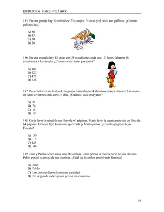 EJERCICIOS SIMCE 4º BÁSICO

185. En una granja hay 50 animales: 25 conejos, 5 vacas y el resto son gallinas. ¿Cuántas
gallinas hay?

   A) 80
   B) 45
   C) 30
   D) 20



186. En una escuela hay 12 salas con 35 estudiantes cada una. El lunes faltaron 18
estudiantes a la escuela. ¿Cuántos estuvieron presentes?

   A) 402
   B) 420
   C) 422
   D) 438


187. Para cantar en un festival, un grupo formado por 4 alumnos ensaya durante 3 semanas,
de lunes a viernes, más otros 4 días. ¿Cuántos días ensayaron?

   A)   21
   B)   24
   C)   15
   D)   19

188. Carla leyó la mitad de un libro de 60 páginas. Mario leyó la cuarta parte de un libro de
64 páginas. Ernesto leyó lo mismo que Carla y Mario juntos. ¿Cuántas páginas leyó
Ernesto?

   A) 30
   B) 16
   C) 124
   D) 46

189. Juan y Pablo tienen cada uno 56 láminas. Juan perdió la cuarta parte de sus láminas.
Pablo perdió la mitad de sus láminas. ¿Cuál de los niños perdió más láminas?

   A)   Juan
   B)   Pablo
   C)   Los dos perdieron la misma cantidad.
   D)   No se puede saber quién perdió más láminas




                                                                                            39
 
