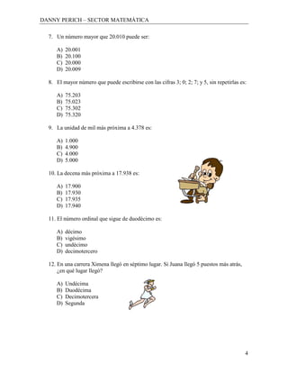 DANNY PERICH – SECTOR MATEMÁTICA

  7. Un número mayor que 20.010 puede ser:

     A)   20.001
     B)   20.100
     C)   20.000
     D)   20.009

  8. El mayor número que puede escribirse con las cifras 3; 0; 2; 7; y 5, sin repetirlas es:

     A)   75.203
     B)   75.023
     C)   75.302
     D)   75.320

  9. La unidad de mil más próxima a 4.378 es:

     A)   1.000
     B)   4.900
     C)   4.000
     D)   5.000

  10. La decena más próxima a 17.938 es:

     A)   17.900
     B)   17.930
     C)   17.935
     D)   17.940

  11. El número ordinal que sigue de duodécimo es:

     A)   décimo
     B)   vigésimo
     C)   undécimo
     D)   decimotercero

  12. En una carrera Ximena llegó en séptimo lugar. Si Juana llegó 5 puestos más atrás,
      ¿en qué lugar llegó?

     A)   Undécima
     B)   Duodécima
     C)   Decimotercera
     D)   Segunda




                                                                                           4
 