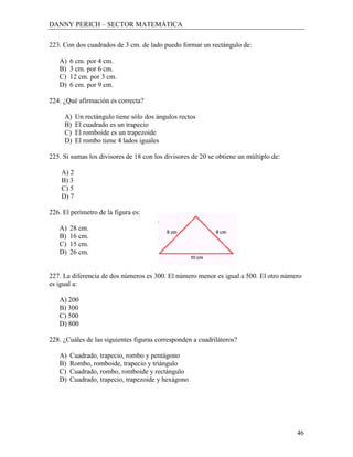 DANNY PERICH – SECTOR MATEMÁTICA

223. Con dos cuadrados de 3 cm. de lado puedo formar un rectángulo de:

   A)   6 cm. por 4 cm.
   B)   3 cm. por 6 cm.
   C)   12 cm. por 3 cm.
   D)   6 cm. por 9 cm.

224. ¿Qué afirmación es correcta?

     A)    Un rectángulo tiene sólo dos ángulos rectos
     B)    El cuadrado es un trapecio
     C)    El romboide es un trapezoide
     D)    El rombo tiene 4 lados iguales

225. Si sumas los divisores de 18 con los divisores de 20 se obtiene un múltiplo de:

    A) 2
    B) 3
    C) 5
    D) 7

226. El perímetro de la figura es:

   A)   28 cm.
   B)   16 cm.
   C)   15 cm.
   D)   26 cm.


227. La diferencia de dos números es 300. El número menor es igual a 500. El otro número
es igual a:

   A) 200
   B) 300
   C) 500
   D) 800

228. ¿Cuáles de las siguientes figuras corresponden a cuadriláteros?

   A)   Cuadrado, trapecio, rombo y pentágono
   B)   Rombo, romboide, trapecio y triángulo
   C)   Cuadrado, rombo, romboide y rectángulo
   D)   Cuadrado, trapecio, trapezoide y hexágono




                                                                                       46
 