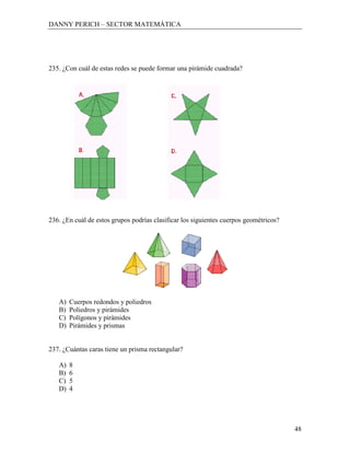 DANNY PERICH – SECTOR MATEMÁTICA




235. ¿Con cuál de estas redes se puede formar una pirámide cuadrada?




236. ¿En cuál de estos grupos podrías clasificar los siguientes cuerpos geométricos?




   A)   Cuerpos redondos y poliedros
   B)   Poliedros y pirámides
   C)   Polígonos y pirámides
   D)   Pirámides y prismas


237. ¿Cuántas caras tiene un prisma rectangular?

   A)   8
   B)   6
   C)   5
   D)   4




                                                                                       48
 