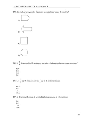 DANNY PERICH – SECTOR MATEMÁTICA

244. ¿En cuál de las siguientes figuras no se puede trazar un eje de simetría?



          A)




          B)




          C)




          D)


          3
245. Si     de un total de 12 sombreros son rojos. ¿Cuántos sombreros son de otro color?
          4

   A)     9
   B)     6
   C)     3
   D)     1

               2                      3
246. Los         de 18 sumados con los de 15 da como resultado:
               3                      5

   A)     21
   B)     52
   C)     22
   D)     33

247. Al determinar la mitad de la mitad de la tercera parte de 12 se obtiene:

   A)     1
   B)     2
   C)     4
   D)     6


                                                                                           50
 