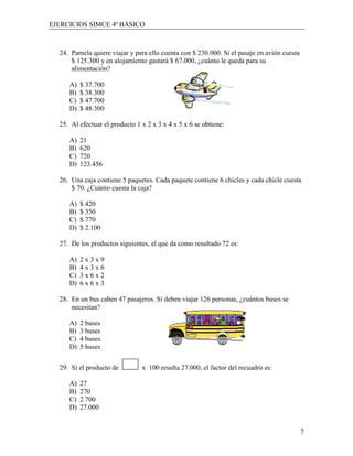 EJERCICIOS SIMCE 4º BÁSICO



  24. Pamela quiere viajar y para ello cuenta con $ 230.000. Si el pasaje en avión cuesta
      $ 125.300 y en alojamiento gastará $ 67.000, ¿cuánto le queda para su
      alimentación?

     A)   $ 37.700
     B)   $ 38.300
     C)   $ 47.700
     D)   $ 48.300

  25. Al efectuar el producto 1 x 2 x 3 x 4 x 5 x 6 se obtiene:

     A)   21
     B)   620
     C)   720
     D)   123.456

  26. Una caja contiene 5 paquetes. Cada paquete contiene 6 chicles y cada chicle cuesta
      $ 70. ¿Cuánto cuesta la caja?

     A)   $ 420
     B)   $ 350
     C)   $ 770
     D)   $ 2.100

  27. De los productos siguientes, el que da como resultado 72 es:

     A)   2x3x9
     B)   4x3x6
     C)   3x6x2
     D)   6x6x3

  28. En un bus caben 47 pasajeros. Si deben viajar 126 personas, ¿cuántos buses se
      necesitan?

     A)   2 buses
     B)   3 buses
     C)   4 buses
     D)   5 buses


  29. Si el producto de         x 100 resulta 27.000, el factor del recuadro es:

     A)   27
     B)   270
     C)   2.700
     D)   27.000


                                                                                            7
 