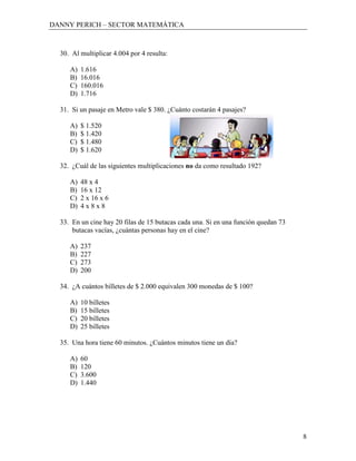 DANNY PERICH – SECTOR MATEMÁTICA



  30. Al multiplicar 4.004 por 4 resulta:

     A)   1.616
     B)   16.016
     C)   160.016
     D)   1.716

  31. Si un pasaje en Metro vale $ 380. ¿Cuánto costarán 4 pasajes?

     A)   $ 1.520
     B)   $ 1.420
     C)   $ 1.480
     D)   $ 1.620

  32. ¿Cuál de las siguientes multiplicaciones no da como resultado 192?

     A)   48 x 4
     B)   16 x 12
     C)   2 x 16 x 6
     D)   4x8x8

  33. En un cine hay 20 filas de 15 butacas cada una. Si en una función quedan 73
      butacas vacías, ¿cuántas personas hay en el cine?

     A)   237
     B)   227
     C)   273
     D)   200

  34. ¿A cuántos billetes de $ 2.000 equivalen 300 monedas de $ 100?

     A)   10 billetes
     B)   15 billetes
     C)   20 billetes
     D)   25 billetes

  35. Una hora tiene 60 minutos. ¿Cuántos minutos tiene un día?

     A)   60
     B)   120
     C)   3.600
     D)   1.440




                                                                                    8
 