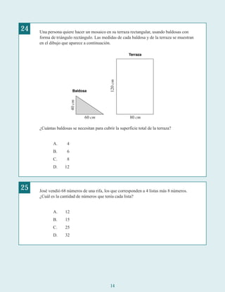 14
24 Una persona quiere hacer un mosaico en su terraza rectangular, usando baldosas con
forma de triángulo rectángulo. Las medidas de cada baldosa y de la terraza se muestran
en el dibujo que aparece a continuación.
¿Cuántas baldosas se necesitan para cubrir la superficie total de la terraza?
A. 4
B. 6
C. 8
D. 12
25 José vendió 68 números de una rifa, los que corresponden a 4 listas más 8 números.
¿Cuál es la cantidad de números que tenía cada lista?
A. 12
B. 15
C. 25
D. 32
40cm
60 cm 80 cm
120cm
 