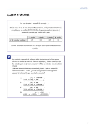 MATEMÁTICA




ÁLGEBRA Y FUNCIONES


                   Lee con atención y responde la pregunta 11:

  Para la fiesta de fin de año del Liceo Rucamahuida, cada curso vendió entradas,
    recaudándose un total de $1.300.000. En el siguiente cuadro se presenta el
                      número de entradas que vendió cada curso.


                                 1º medio      2º medio      3º medio      4º medio
 N° de entradas vendidas            165           160           125          150


     Durante la fiesta se realizará una rifa en la que participarán las 600 entradas
                                      vendidas.




11
       La comisión encargada de informar sobre las cuentas de la fiesta quiere
       calcular el número de entradas vendidas a jóvenes y adultos, sabiendo que
       las entradas para los jóvenes costaban $1.000 y las entradas para los adultos
       $3.000
       Si x es el número de entradas vendidas a jóvenes e y es el número de
       entradas vendidas a adultos, ¿cuál de los siguientes sistemas permite
       calcular la información que necesita la comisión?

                   A.            x + y = 1.300.000
                        1000x + 3000y = 600
                   B.            x + y = 600
                        1000x + 3000y = 1.300.000
                   C.            x + y = 600
                        3000x + 1000y = 1.300.000
                   D.                    x + y = 600
                        (1000 + x) + (3000 + y) = 1.300.000




                                                                                               11
 